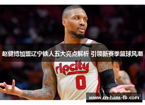 赵健博加盟辽宁铁人五大亮点解析 引领新赛季篮球风潮 赵健博加盟辽宁铁人五大亮点解析 引领新赛季篮球风潮