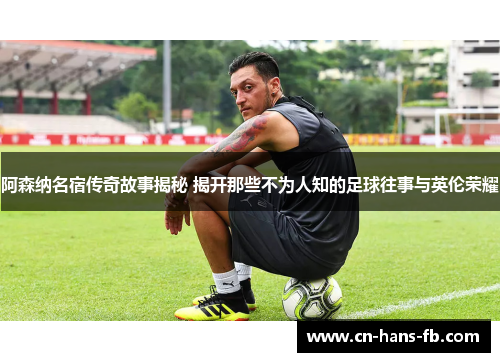 阿森纳名宿传奇故事揭秘 揭开那些不为人知的足球往事与英伦荣耀