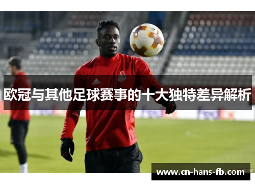 欧冠与其他足球赛事的十大独特差异解析 欧冠与其他足球赛事的十大独特差异解析