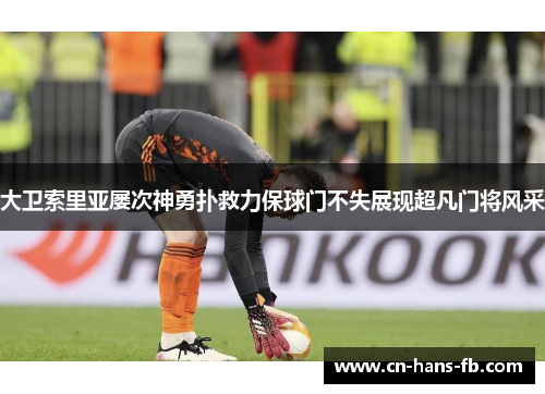 大卫索里亚屡次神勇扑救力保球门不失展现超凡门将风采 大卫索里亚屡次神勇扑救力保球门不失展现超凡门将风采
