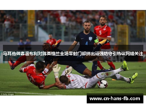 马耳他做客温布利对阵英格兰全场零射门却拼出顽强防守引热议网络关注