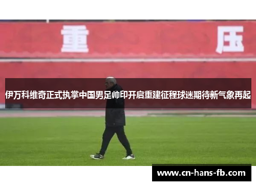 伊万科维奇正式执掌中国男足帅印开启重建征程球迷期待新气象再起