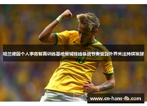 哈兰德因个人事务暂离训练基地曼城锋线备战节奏受到外界关注持续发酵
