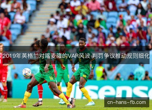 2019年英格兰对喀麦隆的VAR风波 判罚争议推动规则细化 2019年英格兰对喀麦隆的VAR风波 判罚争议推动规则细化